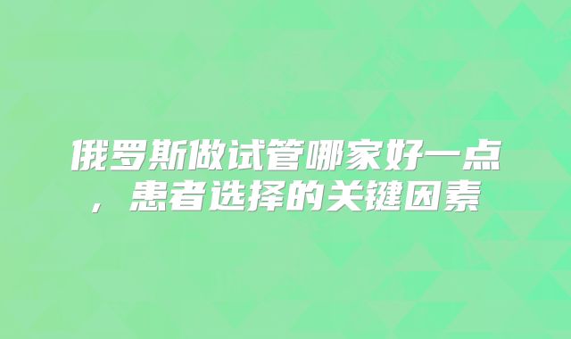 俄罗斯做试管哪家好一点, 患者选择的关键因素