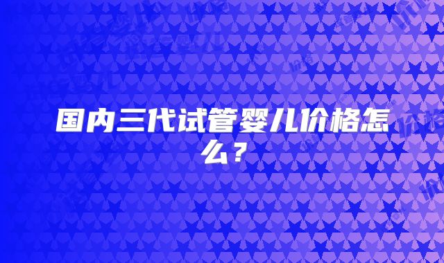 国内三代试管婴儿价格怎么？
