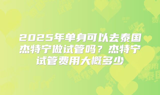 2025年单身可以去泰国杰特宁做试管吗？杰特宁试管费用大概多少