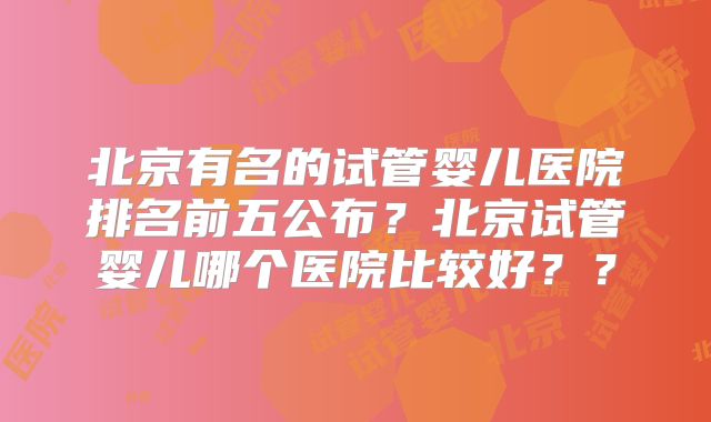 北京有名的试管婴儿医院排名前五公布？北京试管婴儿哪个医院比较好？？