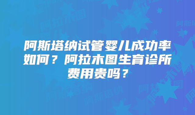 阿斯塔纳试管婴儿成功率如何?阿拉木图生育诊所费用贵吗?