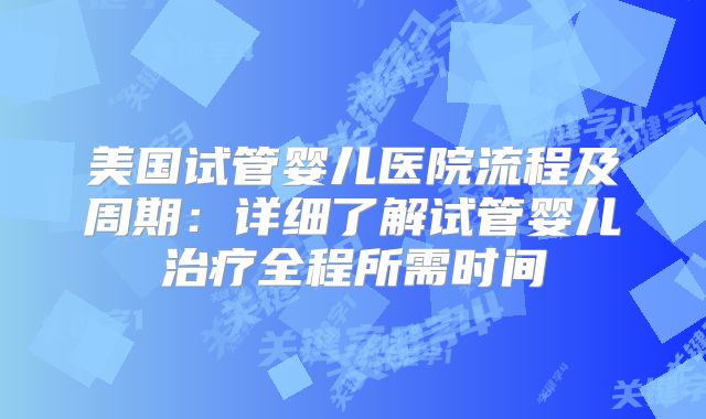 美国试管婴儿医院流程及周期:详细了解试管婴儿治疗全程所需时间