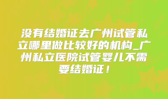 没有结婚证去广州试管私立哪里做比较好的机构_广州私立医院试管婴儿不需要结婚证！