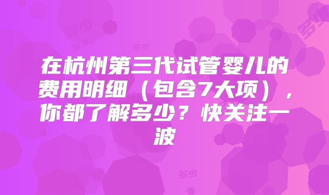 在杭州第三代试管婴儿的费用明细(包含7大项),你都了解多少?快关注一波