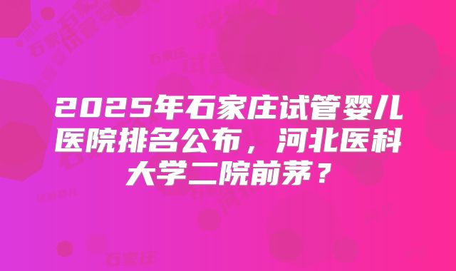 2025年石家庄试管婴儿医院排名公布,河北医科大学二院前茅?