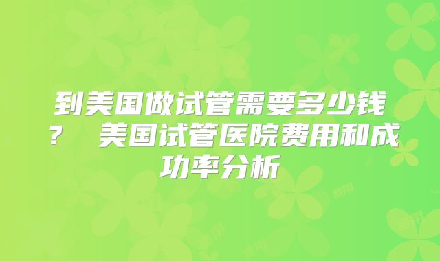 到美国做试管需要多少钱? 美国试管医院费用和成功率分析