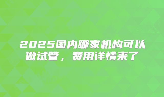 2025国内哪家机构可以做试管，费用详情来了