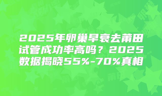 2025年卵巢早衰去莆田试管成功率高吗？2025数据揭晓55%-70%真相