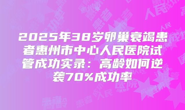 2025年38岁卵巢衰竭患者惠州市中心人民医院试管成功实录：高龄如何逆袭70%成功率