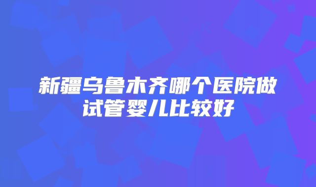 新疆乌鲁木齐哪个医院做试管婴儿比较好