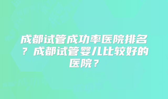 成都试管成功率医院排名？成都试管婴儿比较好的医院？