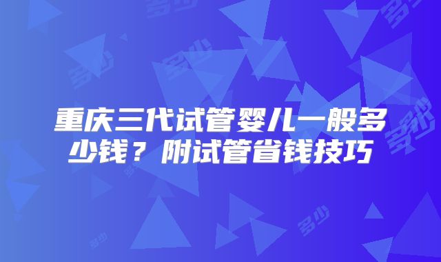 重庆三代试管婴儿一般多少钱？附试管省钱技巧