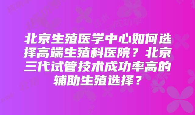 北京生殖医学中心如何选择高端生殖科医院？北京三代试管技术成功率高的辅助生殖选择？