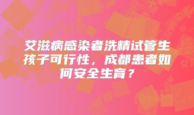 艾滋病感染者洗精试管生孩子可行性，成都患者如何安全生育？
