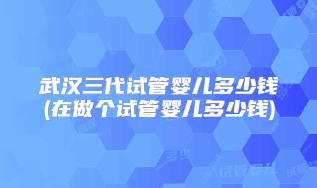 武汉三代试管婴儿多少钱(在做个试管婴儿多少钱)
