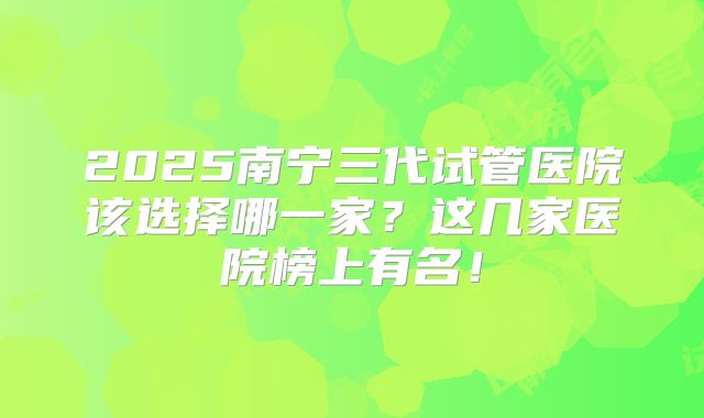 2025南宁三代试管医院该选择哪一家？这几家医院榜上有名！