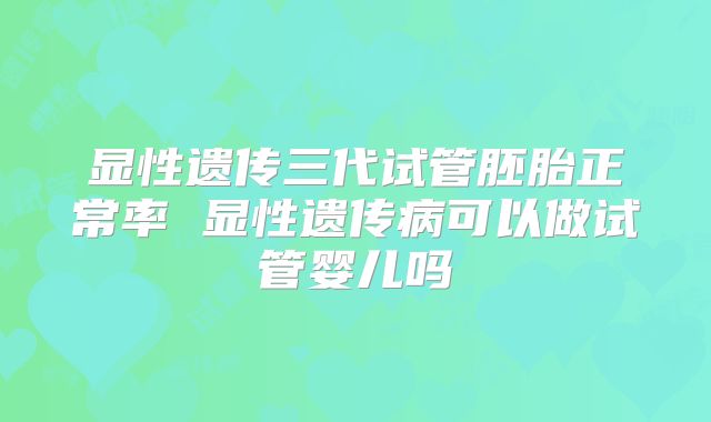 显性遗传三代试管胚胎正常率 显性遗传病可以做试管婴儿吗