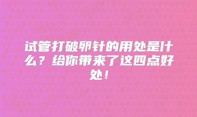 试管打破卵针的用处是什么?给你带来了这四点好处!