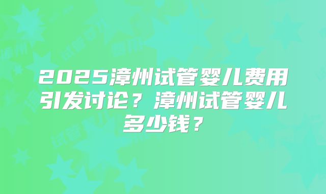 2025漳州试管婴儿费用引发讨论?漳州试管婴儿多少钱?