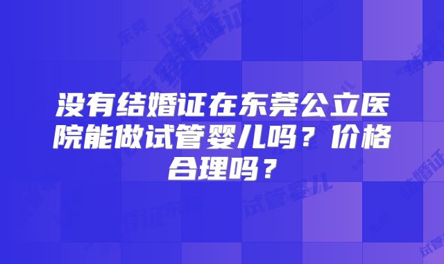 没有结婚证在东莞公立医院能做试管婴儿吗？价格合理吗？