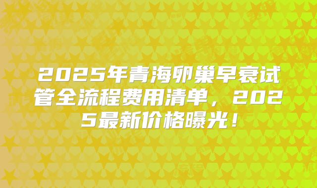 2025年青海卵巢早衰试管全流程费用清单，2025最新价格曝光！
