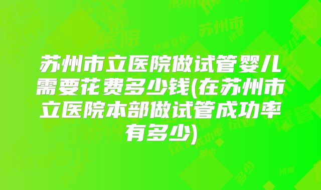 苏州市立医院做试管婴儿需要花费多少钱(在苏州市立医院本部做试管成功率有多少)