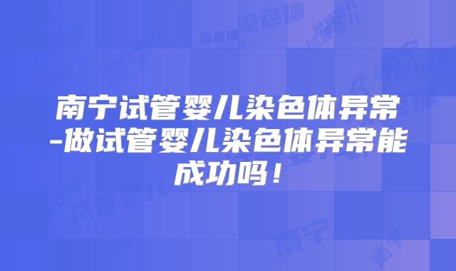 南宁试管婴儿染色体异常-做试管婴儿染色体异常能成功吗！