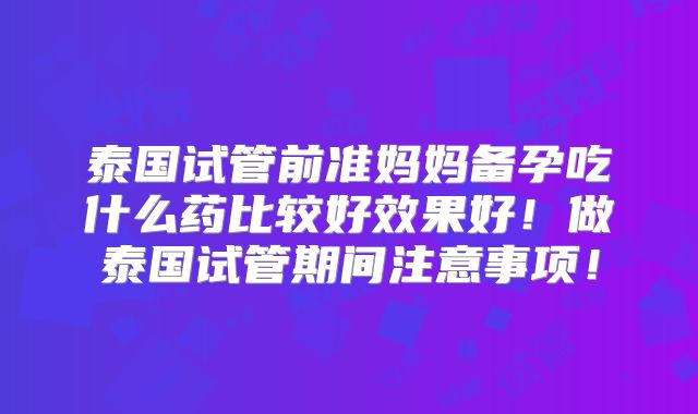 泰国试管前准妈妈备孕吃什么药比较好效果好!做泰国试管期间注意事项!