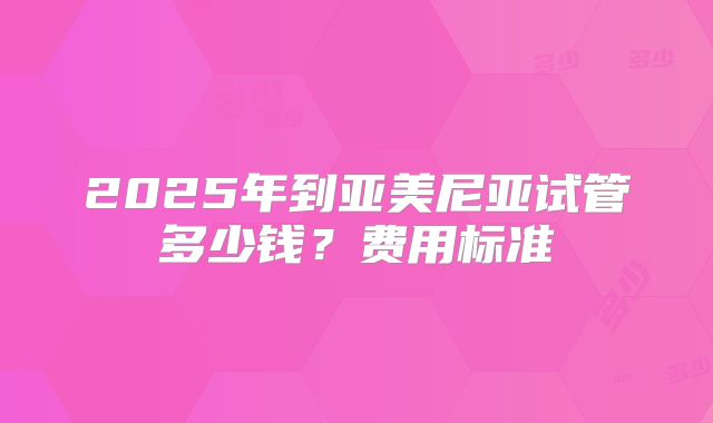 2025年到亚美尼亚试管多少钱？费用标准