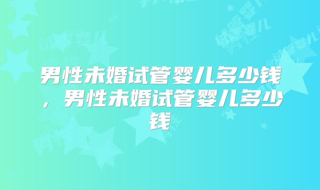 男性未婚试管婴儿多少钱,男性未婚试管婴儿多少钱
