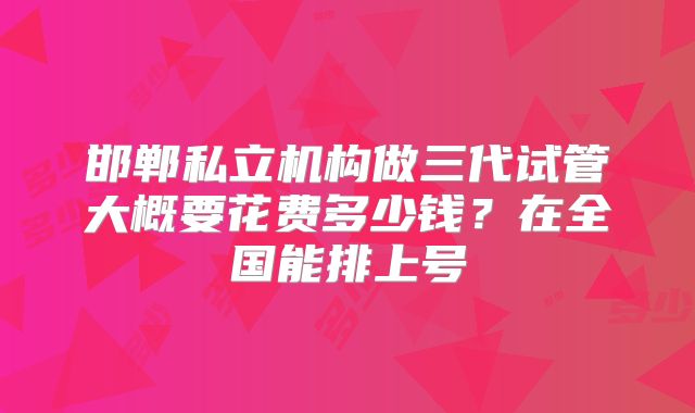 邯郸私立机构做三代试管大概要花费多少钱？在全国能排上号