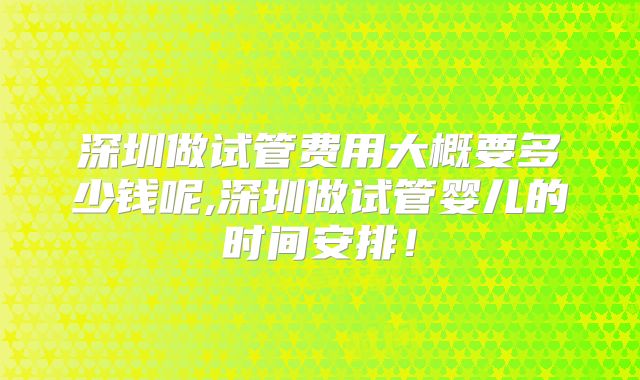 深圳做试管费用大概要多少钱呢,深圳做试管婴儿的时间安排！