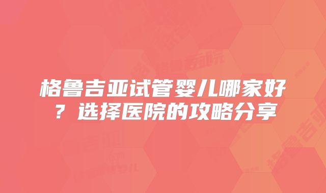 格鲁吉亚试管婴儿哪家好?选择医院的攻略分享