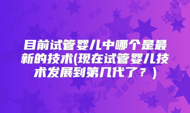 目前试管婴儿中哪个是最新的技术(现在试管婴儿技术发展到第几代了？)