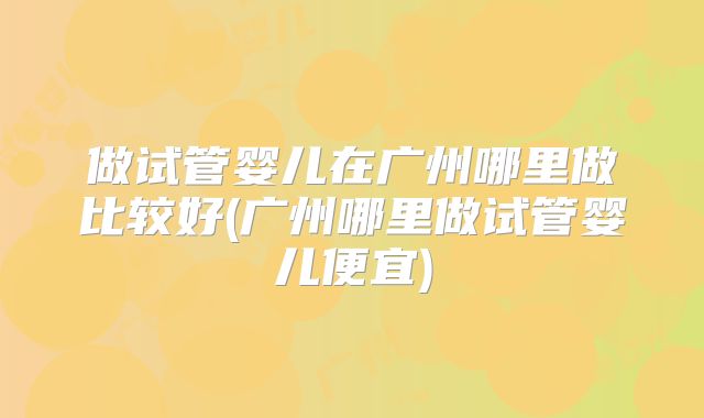 做试管婴儿在广州哪里做比较好(广州哪里做试管婴儿便宜)