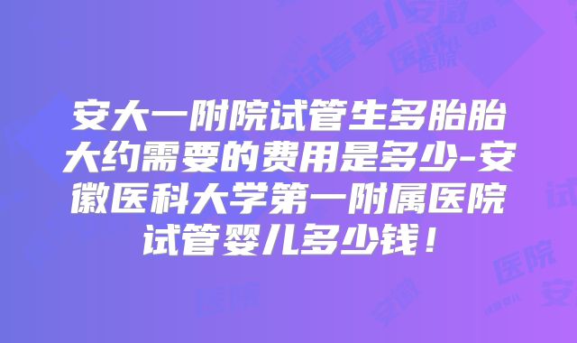 安大一附院试管生多胎胎大约需要的费用是多少-安徽医科大学第一附属医院试管婴儿多少钱！
