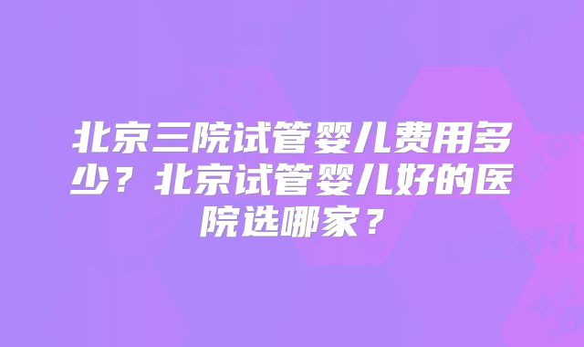 北京三院试管婴儿费用多少？北京试管婴儿好的医院选哪家？