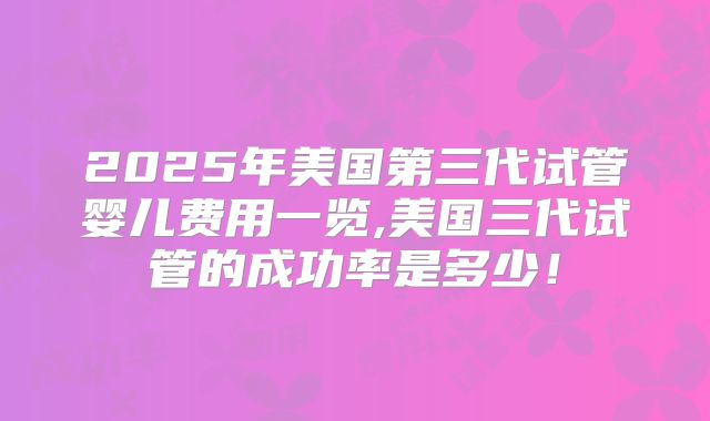 2025年美国第三代试管婴儿费用一览,美国三代试管的成功率是多少！