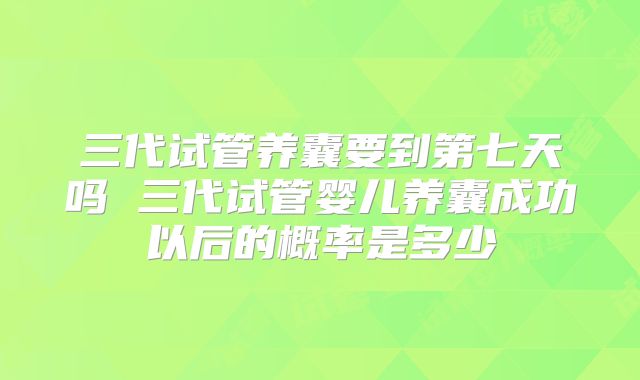三代试管养囊要到第七天吗 三代试管婴儿养囊成功以后的概率是多少