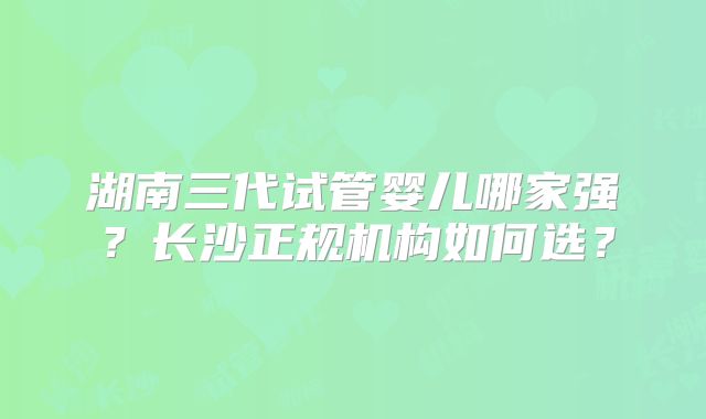 湖南三代试管婴儿哪家强？长沙正规机构如何选？