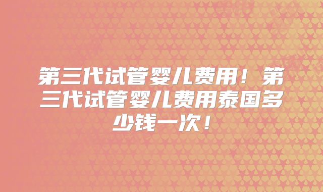 第三代试管婴儿费用！第三代试管婴儿费用泰国多少钱一次！