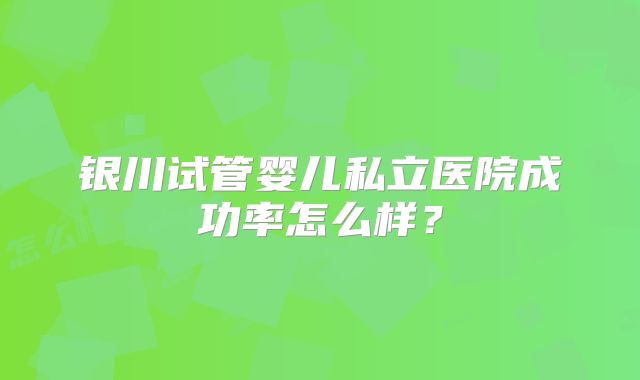 银川试管婴儿私立医院成功率怎么样？