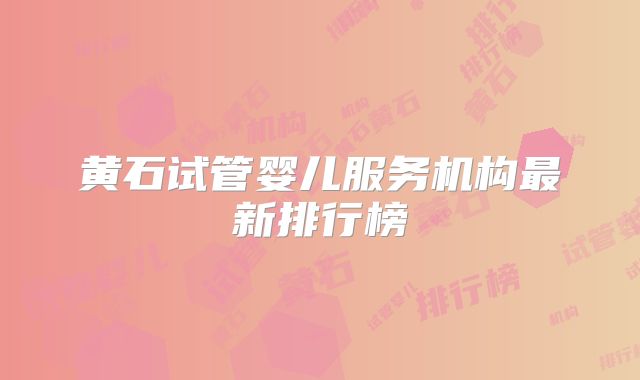黄石试管婴儿服务机构最新排行榜