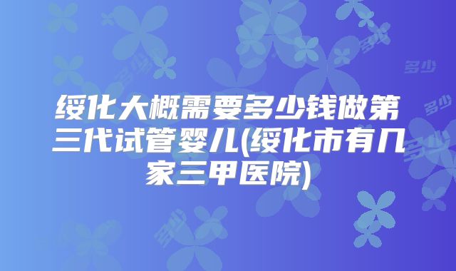 绥化大概需要多少钱做第三代试管婴儿(绥化市有几家三甲医院)
