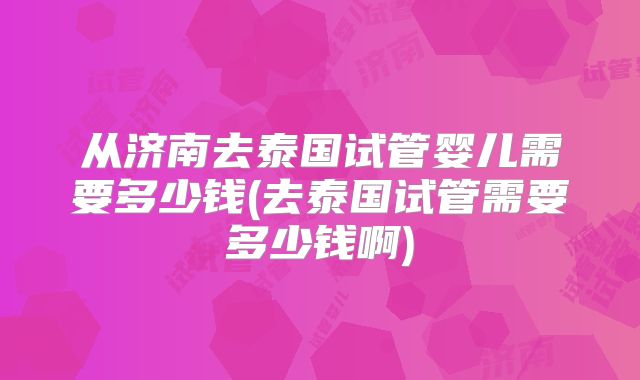从济南去泰国试管婴儿需要多少钱(去泰国试管需要多少钱啊)
