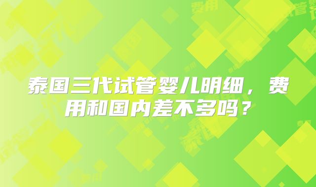 泰国三代试管婴儿明细，费用和国内差不多吗？