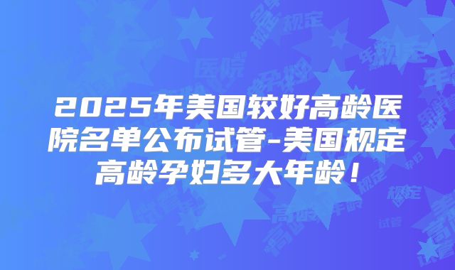 2025年美国较好高龄医院名单公布试管-美国规定高龄孕妇多大年龄！