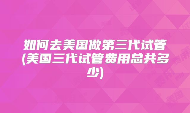 如何去美国做第三代试管(美国三代试管费用总共多少)