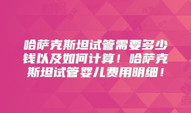 哈萨克斯坦试管需要多少钱以及如何计算！哈萨克斯坦试管婴儿费用明细！