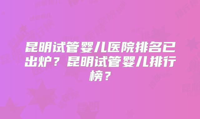 昆明试管婴儿医院排名已出炉？昆明试管婴儿排行榜？
